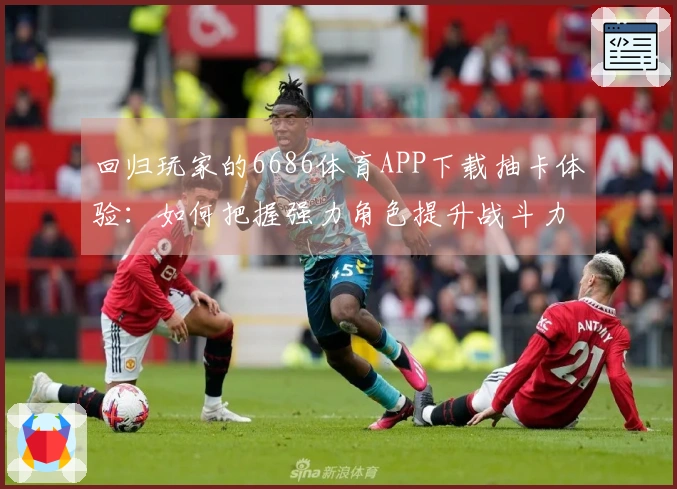 回归玩家的6686体育APP下载抽卡体验：如何把握强力角色提升战斗力