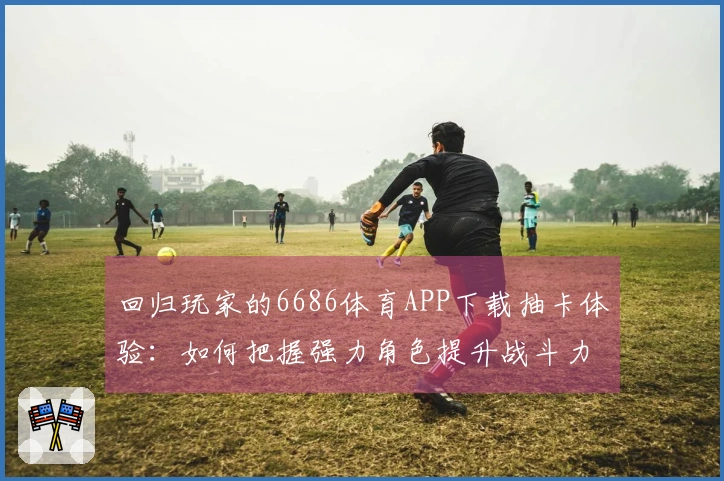 回归玩家的6686体育APP下载抽卡体验:如何把握强力角色提升战斗力