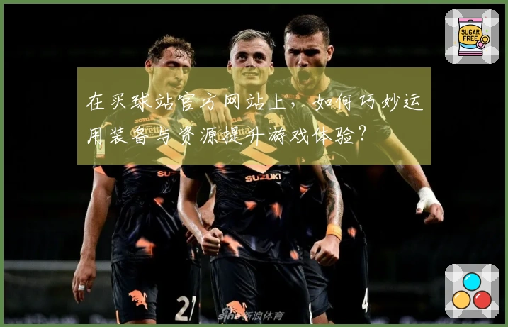 在买球站官方网站上，如何巧妙运用装备与资源提升游戏体验？