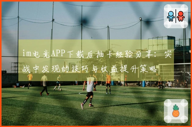 im电竞APP下载后抽卡经验分享：实战中发现的技巧与收益提升策略