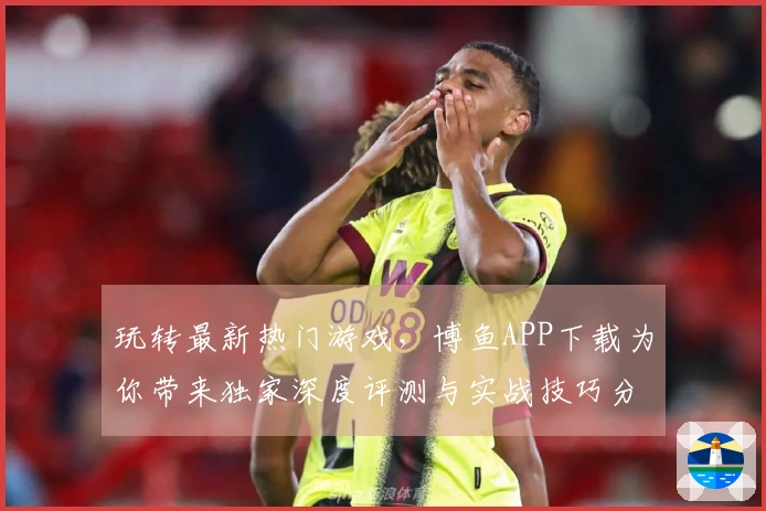 玩转最新热门游戏，博鱼APP下载为你带来独家深度评测与实战技巧分享