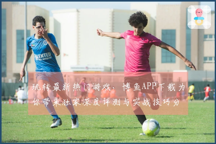 玩转最新热门游戏，博鱼APP下载为你带来独家深度评测与实战技巧分享