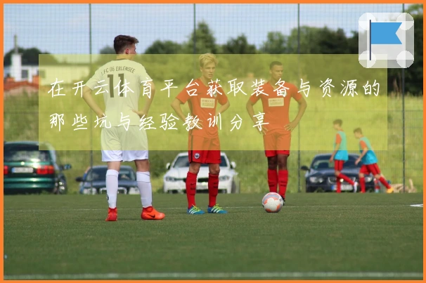 在开云体育平台获取装备与资源的那些坑与经验教训分享