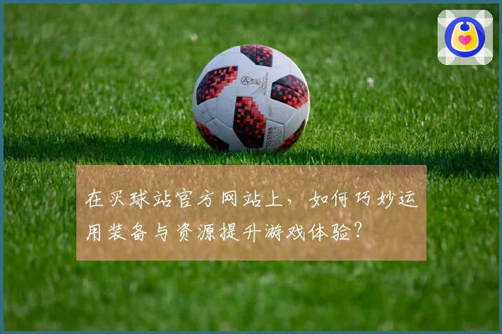 在买球站官方网站上，如何巧妙运用装备与资源提升游戏体验？